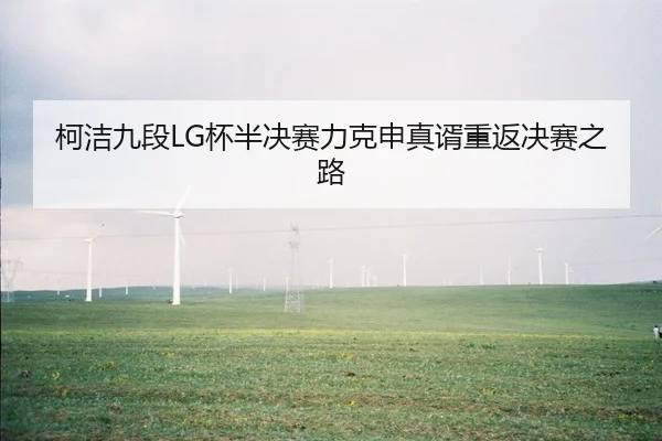 柯洁九段LG杯半决赛力克申真谞重返决赛之路